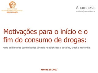 Anamnesis
                                                                contato@anms.com.br




Motivações para o início e o
fim do consumo de drogas:
Uma análise das comunidades virtuais relacionadas a cocaína, crack e maconha.




                                 Janeiro de 2012
 