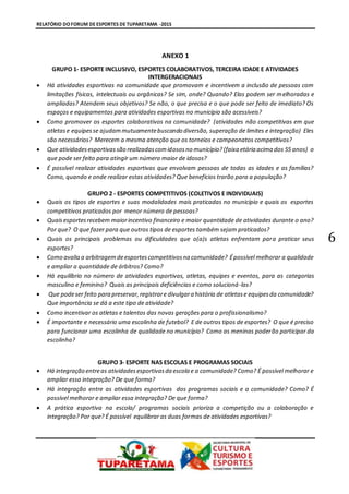RELATÓRIO DO FORUM DE ESPORTES DE TUPARETAMA -2015
6
ANEXO 1
GRUPO 1- ESPORTE INCLUSIVO, ESPORTES COLABORATIVOS, TERCEIRA IDADE E ATIVIDADES
INTERGERACIONAIS
 Há atividades esportivas na comunidade que promovam e incentivem a inclusão de pessoas com
limitações físicas, intelectuais ou orgânicas? Se sim, onde? Quando? Elas podem ser melhoradas e
ampliadas? Atendem seus objetivos? Se não, o que precisa e o que pode ser feito de imediato? Os
espaços e equipamentos para atividades esportivas no município são acessíveis?
 Como promover os esportes colaborativos na comunidade? (atividades não competitivas em que
atletase equipesse ajudammutuamentebuscando diversão, superação de limites e integração) Eles
são necessários? Merecem a mesma atenção que os torneios e campeonatos competitivos?
 Que atividadesesportivassão realizadascomidososno município?(faixa etária acima dos 55 anos) o
que pode ser feito para atingir um número maior de idosos?
 É possível realizar atividades esportivas que envolvam pessoas de todas as idades e as famílias?
Como, quando e onde realizar estas atividades? Que benefícios trarão para a população?
GRUPO 2 - ESPORTES COMPETITIVOS (COLETIVOS E INDIVIDUAIS)
 Quais os tipos de esportes e suas modalidades mais praticadas no município e quais os esportes
competitivos praticados por menor número de pessoas?
 Quaisesportesrecebem maiorincentivo financeiro e maior quantidade de atividades durante o ano?
Por que? O que fazer para que outros tipos de esportes também sejam praticados?
 Quais os principais problemas ou dificuldades que o(a)s atletas enfrentam para praticar seus
esportes?
 Como avalia a arbitragemdeesportescompetitivosna comunidade? Épossível melhorar a qualidade
e ampliar a quantidade de árbitros? Como?
 Há equilíbrio no número de atividades esportivas, atletas, equipes e eventos, para as categorias
masculino e feminino? Quais as principais deficiências e como solucioná-las?
 Que podeser feito para preservar,registrare divulgara história de atletase equipesda comunidade?
Que importância se dá a este tipo de atividade?
 Como incentivar os atletas e talentos das novas gerações para o profissionalismo?
 É importante e necessário uma escolinha de futebol? E de outros tipos de esportes? O que é preciso
para funcionar uma escolinha de qualidade no município? Como as meninas poderão participar da
escolinha?
GRUPO 3- ESPORTE NAS ESCOLAS E PROGRAMAS SOCIAIS
 Há integração entreas atividadesesportivasda escola e a comunidade? Como? É possível melhorar e
ampliar essa integração? De que forma?
 Há integração entre as atividades esportivas dos programas sociais e a comunidade? Como? É
possível melhorar e ampliar essa integração? De que forma?
 A prática esportiva na escola/ programas sociais prioriza a competição ou a colaboração e
integração? Por que? É possível equilibrar as duas formas de atividades esportivas?
 
