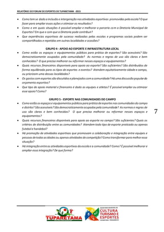 RELATÓRIO DO FORUM DE ESPORTES DE TUPARETAMA -2015
7
 Como temse dado a inclusão e intergeração nasatividadesesportivas promovidaspela escola?Oque
fazer para ampliar essas ações e otimizar os resultados?
 Como e em quais situações é possível ampliar e melhorar a parceria com a Diretoria Municipal de
Esportes? Em que e com que a Diretoria pode contribuir?
 Que experiências esportivas de sucesso realizadas pelas escolas e programas sociais podem ser
compartilhadas e repetidas em outras localidades e ocasiões?
GRUPO 4 - APOIO AO ESPORTE E INFRAESTRUTURA LOCAL
 Como estão os espaços e equipamentos públicos para prática de esportes? São acessíveis? São
democraticamente ocupados pela comunidade? As normas e regras de uso são claras e bem
conhecidas? O que precisa melhorar ou reformar nesses espaços e equipamentos?
 Quais recursos financeiros disponíveis para apoio ao esporte? São suficientes? São distribuídos de
forma equilibrada para os tipos de esportes e eventos? Atendem equitativamente cidade e campo,
ou priorizam uma dessas localidades?
 Os gastoscomesportessão discutidoseplanejadoscoma comunidade?Há uma discussão populardo
orçamento esportivo?
 Que tipo de apoio material e financeiro é dado as equipes e atletas? É possível ampliar ou otimizar
esse apoio? Como?
GRUPO 5 - ESPORTE NAS COMUNIDADES DO CAMPO
 Como estão osespaçose equipamentospúblicospara prática deesportesnascomunidadesdo campo
e distrito? São acessíveis?São democraticamenteocupadospela comunidade? Asnormase regras de
uso são claras e bem conhecidas? O que precisa melhorar ou reformar nesses espaços e
equipamentos?
 Quais recursos financeiros disponíveis para apoio ao esporte no campo? São suficientes? Quais os
critérios de distribuição entre as comunidades? Atendem todo tipo de esporte praticado ou apenas
futebol e handebol?
 Há promoção de atividades esportivas que promovam a colaboração e integração entre equipes e
pessoasdetodasasidadesou apenasatividadesdecompetição?Como transformarpara melhoressa
situação?
 Há integração entreas atividadesesportivasda escola e a comunidade? Como? É possível melhorar e
ampliar essa integração? De que forma?
 