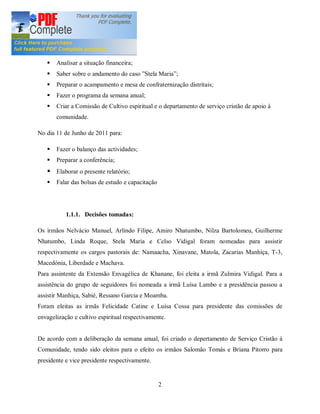 No dia 08 de Janeiro de 2011 para:
   §   Fazer o balanço do 1º Semestre;
   §   Analisar a situação financeira;
   §   Saber sobre o andamento do caso Stela Maria ;
   §   Preparar o acampamento e mesa de confraternização distritais;
   §   Fazer o programa da semana anual;
   §   Criar a Comissão de Cultivo espiritual e o departamento de serviço cristão de apoio à
       comunidade.

No dia 11 de Junho de 2011 para:

   §   Fazer o balanço das actividades;
   §   Preparar a conferência;
   § Elaborar o presente relatório;
   §   Falar das bolsas de estudo e capacitação




           1.1.1. Decisões tomadas:

Os irmãos Nelvácio Manuel, Arlindo Filipe, Amiro Nhatumbo, Nilza Bartolomeu, Guilherme
Nhatumbo, Linda Roque, Stela Maria e Celso Vidigal foram nomeadas para assistir
respectivamente os cargos pastorais de: Namaacha, Xinavane, Matola, Zacarias Manhiça, T-3,
Macedónia, Liberdade e Machava.
Para assintente da Extensão Envagélica de Khanane, foi eleita a irmã Zulmira Vidigal. Para a
assistência do grupo de seguidores foi nomeada a irmã Luísa Lambo e a presidência passou a
assistir Manhiça, Sabié, Ressano Garcia e Moamba.
Foram eleitas as irmãs Felicidade Catine e Luísa Cossa para presidente das comissões de
envagelização e cultivo espiritual respectivamente.


De acordo com a deliberação da semana anual, foi criado o depertamento de Serviço Cristão à
Comunidade, tendo sido eleitos para o efeito os irmãos Salomão Tomás e Briana Pitorro para
presidente e vice presidente respectivamente.


                                                  2
 