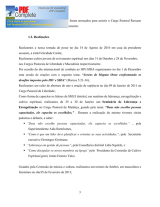Os irmãos David Bila e Briana Pitorro foram nomeados para assistir o Cargo Pastoral Ressano
Garcia e o grupo da Mocidade respectivamente.


       1.2. Realizações


Realizamos a nossa tomada de posse no dia 14 de Agosto de 2010 em casa da presidente
sessante, a irmã Felicidade Catine;
Realizamos cultos jovenis de avivamento espiritual nos dias 31 de Outubro e 28 de Novembro,
nos Cargos Pastorais de Liberdade e Macedónia respectivamente.
Por ocasião do dia internacional de combate ao HIV/SIDA organizamos no dia 1 de Dezembro
uma sessão de orações com o seguinte tema:            Jovens de Maputo Oeste confrontando os
desafios impostos pelo HIV e SIDA (Marcos 5:21-34);
Realizamos um culto de abertura do ano e oração de sapiência no dia 09 de Janeiro de 2011 na
Cargo Pastoral da Liberdade;
Como forma de capacitar os lideres da SMUJ distrital, em matérias de liderança, envagelização e
cultivo espiritual, realizamos de 29 a 30 de Janeiro um Seminário de Liderança e
Envagelização no Cargo Pastoral da Manhiça, guiado pela tema: Deus não escolhe pessoas
capacitadas, ele capacita os escolhidos.        . Durante a realização do mesmo tivemos várias
palestras e debates, a saber:
   §    Deus não escolhe pessoas capacitadas, ele capacita os escolhidos.               , pela
       Superintendente Aida Bartolomeu,
   §    Como é que um líder deve planificar e orientar as suas actividades. , pelo Secretário
       executivo Domingos Getimane,
   §    Liderança em gestão de pessoas , pela Conselheira distrital Lídia Ngulele, e
   §    Como discipular os novos membros na Igreja pelo Presidente da Comissão de Cultivo
       Espiritual geral, irmão Ernesto Valoi.


Guiados pela Comissão de música e cultura, realizamos um torneio de futebol, em masculinos e
femininos no dia 05 de Fevereiro de 2011;




                                                  3
 