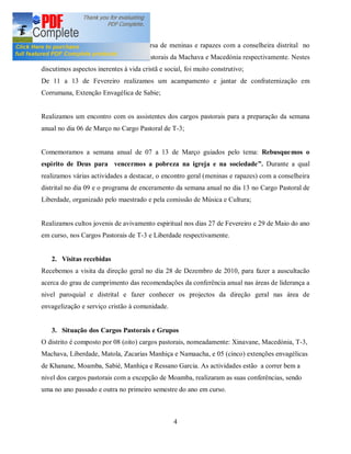 Realizamos encontros para uma conversa de meninas e rapazes com a conselheira distrital no
dia 03 e 20 de Fevereiro nos Cargos Pastorais da Machava e Macedónia respectivamente. Nestes
discutimos aspectos inerentes à vida cristã e social, foi muito construtivo;
De 11 a 13 de Fevereiro realizamos um acampamento e jantar de confraternização em
Corrumana, Extenção Envagélica de Sabie;


Realizamos um encontro com os assistentes dos cargos pastorais para a preparação da semana
anual no dia 06 de Março no Cargo Pastoral de T-3;


Comemoramos a semana anual de 07 a 13 de Março guiados pelo tema: Rebusque mos o
espirito de Deus para vencermos a pobreza na igreja e na sociedade . Durante a qual
realizamos várias actividades a destacar, o encontro geral (meninas e rapazes) com a conselheira
distrital no dia 09 e o programa de enceramento da semana anual no dia 13 no Cargo Pastoral de
Liberdade, organizado pelo maestrado e pela comissão de Música e Cultura;


Realizamos cultos jovenis de avivamento espiritual nos dias 27 de Fevereiro e 29 de Maio do ano
em curso, nos Cargos Pastorais de T-3 e Liberdade respectivamente.


   2. Visitas recebidas
Recebemos a visita da direção geral no dia 28 de Dezembro de 2010, para fazer a auscultacão
acerca do grau de cumprimento das recomendações da conferência anual nas áreas de liderança a
nivel paroquial e distrital e fazer conhecer os projectos da direção geral nas área de
envagelização e serviço cristão à comunidade.


   3. Situação dos Cargos Pastorais e Grupos
O distrito é composto por 08 (oito) cargos pastorais, nomeadamente: Xinavane, Macedónia, T-3,
Machava, Liberdade, Matola, Zacarias Manhiça e Namaacha, e 05 (cinco) extenções envagélicas
de Khanane, Moamba, Sabié, Manhiça e Ressano Garcia. As actividades estão a correr bem a
nivel dos cargos pastorais com a excepção de Moamba, realizaram as suas conferências, sendo
uma no ano passado e outra no primeiro semestre do ano em curso.



                                                 4
 