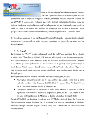 Está em curso o plano de assistência contínua e sistemática dos Cargos Pastorais com prioridade
para os considerados distantes tendo se realizado o primeiro encontro de auscultação e troca de
experiências com as extenções evangélicas de Sabié, Moamba e Ressano Garcia em Moamba no
dia 25/09/2010, assim como a realização de eventos distritais nestas extensões como forma de
visitar e fortalecer o intercâmbio entre os Cargos Pastorais e motivar os jovens locais a se unirem
cada vez mais e ultrapassar em conjunto os problemas que assolam a juventude, nesta
perspectiva realizamos um seminário em Manhiça e um acampamento em Corrumana, Sabié.


Os Seguidores Juvenís de Cristo e a Mocidade Metodista Unida estão a trabalhar, tendo realizado
as suas respectivas assembleias, assim como tem participado em quase todos eventos a nível da
Direcção Geral.


   4. Participações
Participamos na XXXIV sessão conferencial anual da SMUJ que decorreu de no distrito
eclesiástico de Vilanculos em Julho de 2010 norteada pelo seguinte tema: Jovens, cheguemo-nos,
pois, com confiança ao trono da Graça, para que possamos alcançar misericórdia. (Hebreus
4:16). De realçar que a participação foi massiva (mais de 35 jovens) e conseguimos eleger o
irmão Iassine Alfredo membro deste Distrito como presidente Geral, irmão Arlindo Filipe como
vice secretário geral assim como um número significativo dos membros deste distrito para a
Direcção geral.
Participamos em todos os enventos realizados a nivel da direção geral, a saber:
   §   Nas vigílias interdistritais entre os 03 (três) distritos de Maputo: oeste, leste e norte
       realizados nos dias 15 de Dezembro de 2010, 18 de Fevereiro e 08 de Abril de 2011 no
       Cargo Pastoral da Malanga, distrito de Maputo-leste;
   §   Participamos no concerto de angariação de fundo para a abertura da serelharia da SMUJ
       organizado pelo maestrado e comissão de projectos gerais, no dia 15 de Janeiro do ano
       em curso no Cargo Pastoral da Malanga, no distrito eclesiástico de Maputo-leste;
No dia 03/10/2010, no Seminário organizado pela JCCM (Juventude do Conselho Cristão de
Moçambique) por ocasião do dia da Paz. O seminário teve lugar na paróquia de S. Sipriano,
bairro da Malanga, cidade de Maputo; este teve como lema:       Não temas, fale e não se cale nos
assuntos de Paz

                                                5
 