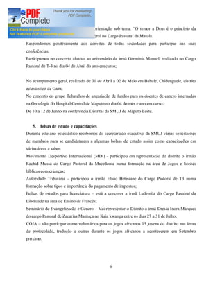 No dia 17/10/2010, no seminário de orientação sob tema: O temor a Deus é o princípio da
sabedoria organizado pela Direcção Geral no Cargo Pastoral da Matola.
Respondemos positivamente aos convites de todas sociedades para participar nas suas
conferências;
Participamos no concerto alusivo ao aniversário da irmã Germínia Manuel, realizado no Cargo
Pastoral de T-3 no dia 04 de Abril do ano em curso;


No acampamento geral, realizado de 30 de Abril a 02 de Maio em Bahule, Chidenguele, distrito
eclesiástico de Gaza;
No concerto do grupo Tchatchos de angariação de fundos para os doentes de cancro internadas
na Oncologia do Hospital Central de Maputo no dia 04 do mês e ano em curso;
De 10 a 12 de Junho na conferência Distrital da SMUJ de Maputo Leste.


   5. Bolsas de estudo e capacitações
Durante este ano eclesiástico recebemos do secretariado executivo da SMUJ várias solicitações
de membros para se candidatarem a algumas bolsas de estudo assim como capacitações em
várias áreas a saber:
Movimento Desportivo Internacional (MDI) - participou em representação do distrito o irmão
Rachid Mussá do Cargo Pastoral da Macedónia numa formação na área de Jogos e licções
bíblicas com crianças;
Autoridade Tributária      participou o irmão Elísio Hetissane do Cargo Pastoral de T3 numa
formação sobre tipos e importância do pagamento de impostos;
Bolsas de estudos para licenciatura      está a concorer a irmã Ludemila do Cargo Pastoral da
Liberdade na área de Ensino de Francês;
Seminário de Evangelização e Género       Vai representar o Distrito a irmã Dresla Inora Marques
do cargo Pastoral de Zacarias Manhiça no Kaia kwanga entre os dias 27 a 31 de Julho;
COJA       vão participar como voluntários para os jogos africanos 15 jovens do distrito nas áreas
de protocolado, tradução e outras durante os jogos africanos a acontecerem em Setembro
próximo.




                                                 6
 