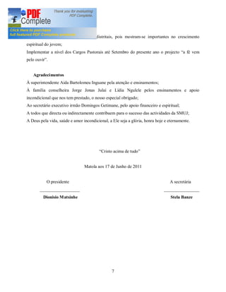 6. Perspectivas
Intensificar os cultos e vigilias interdistritais, pois mostram-se importantes no crescimento
espiritual do jovem;
Implementar a nível dos Cargos Pastorais até Setembro do presente ano o projecto a fé vem
pelo ouvir .


   Agradecimentos
À superintendente Aida Bartolomeu Inguane pela atenção e ensinamentos;
À família conselheira Jorge Jonas Julai e Lídia Ngulele pelos ensinamentos e apoio
incondicional que nos tem prestado, o nosso especial obrigado;
Ao secretário executivo irmão Domingos Getimane, pelo apoio financeiro e espiritual;
A todos que directa ou indirectamente contribuem para o sucesso das actividades da SMUJ;
A Deus pela vida, saúde e amor incondicional, a Ele seja a glória, honra hoje e eternamente.




                                          Cristo acima de tudo


                                Matola aos 17 de Junho de 2011


           O presidente                                                         A secretária
       __________________                                                    ________________
         Dionisio M atsinhe                                                      Stela Banze




                                                7
 
