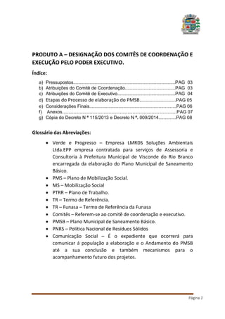 PRODUTO A – DESIGNAÇÃO DOS COMITÊS DE COORDENAÇÃO E
EXECUÇÃO PELO PODER EXECUTIVO.
Índice:
a)
b)
c)
d)
e)
f)
g)

Pressupostos.................................................................................PAG 03
Atribuições do Comitê de Coordenação........................................PAG 03
Atribuições do Comitê de Executivo..............................................PAG 04
Etapas do Processo de elaboração do PMSB.............................PAG 05
Considerações Finais.....................................................................PAG 06
Anexos...........................................................................................PAG 07
Cópia do Decreto N º 115/2013 e Decreto N º. 009/2014..............PAG 08

Glossário das Abreviações:
 Verde e Progresso – Empresa LMRDS Soluções Ambientais
Ltda.EPP empresa contratada para serviços de Assessoria e
Consultoria à Prefeitura Municipal de Visconde do Rio Branco
encarregada da elaboração do Plano Municipal de Saneamento
Básico.
 PMS – Plano de Mobilização Social.
 MS – Mobilização Social
 PTRR – Plano de Trabalho.
 TR – Termo de Referência.
 TR – Funasa – Termo de Referência da Funasa
 Comitês – Referem-se ao comitê de coordenação e executivo.
 PMSB – Plano Municipal de Saneamento Básico.
 PNRS – Política Nacional de Resíduos Sólidos
 Comunicação Social – É o expediente que ocorrerá para
comunicar á população a elaboração e o Andamento do PMSB
até a sua conclusão e também mecanismos para o
acompanhamento futuro dos projetos.

Página 2

 