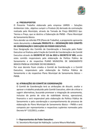 a) PRESSUPOSTOS

O Presente Trabalho elaborado pela empresa LMRDS – Soluções
Ambientais Ltda., objetiva cumprir o Produto (A) derivado da contratação
realizada pelo Município, através da Tomada de Preço 004/2013 tipo:
Técnica e Preço, que se destina a Elaboração do PMSB – Plano Municipal
de Saneamento Básico.
Para atender ao referido PTR (Plano de Trabalho), a proponente apresenta
neste documento o chamado PRODUTO A – DESIGNAÇÃO DOS COMITÊS
DE COORDENAÇÃO E EXECUÇÃO DO PODER EXECUTIVO.
Essa Designação dos Comitês de Coordenação e Execução pelo Poder
Executivo se finalizou pela Criação do Comitê de Coordenação e do Comitê
Executivo através do DECRETO Nº 115 de 2013 e DECRETO Nº 009, sendo
estes comitês responsáveis pela elaboração da Política Pública de
Saneamento e do respectivo PLANO MUNICIPAL DE SANEAMENTO
BÁSICO-PMSB de VISCONDE DO RIO BRANCO.
Por esse decreto ficam criados o Comitê de Coordenação e o Comitê
Executivo, responsáveis pela elaboração da Política Pública de
Saneamento e do respectivo Plano Municipal de Saneamento Básico –
PMSB.
b) ATRIBUIÇÕES DO COMITÊ DE COORDENAÇÃO
O Comitê de Coordenação terá as atribuições de discutir, avaliar e
aprovar o trabalho produzido pelo Comitê Executivo, além de criticar e
sugerir alternativas, buscando promover a integração de saneamento,
inclusive do ponto de vista de viabilidade técnica, operacional,
financeira e será responsável pela elaboração da Política Pública de
Saneamento e pela coordenação e acompanhamento do processo de
elaboração do Plano Municipal de Saneamento Básico – PMSB e será
composto por representantes e respectivos suplentes nomeados pelo
Decreto N º 115/2013, a saber:

I – Representantes do Poder Executivo:
h) Secretaria Municipal de Habitação: Luciano Moura Machado;
Página 3

 