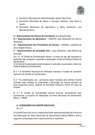 i) Secretária Municipal de Administração: Jayme Silva Filho;
j) Secretária Municipal de Obras e Serviços Públicos: José Bezerra
Junior;
k) Secretária Municipal de Agricultura e Meio Ambiente: Luiz
Mendonça Alves;
II – Representante da Câmara de Vereadores: Ruy Bouchardet;
III – Representante da Agricultura – EMATER: José Alexandre de Moura
Malfacini;
IV – Representantes dos Prestadores do Serviço – COPASA: Luzitânio de
Assis Brígido Nunes;
V – Representantes da Sociedade Civil - Lojas Maçônica: João Batista de
Azevedo
Art. 4 º. O Comitê de Coordenação deverá, no prazo de até 360 (trezentos e
sessenta) dias, preparar e submeter à apreciação o texto de Política Pública de
Saneamento.
O Comitê de Coordenação deverá preparar e submeter à apreciação o texto da
Política Pública de Saneamento.

& 1 º O Secretário Municipal de Habitação exercerá a função de secretário
executivo do Comitê de Coordenação.

& 2 º As deliberações que porventura sejam tomadas pelo referido Comitê
somente terão validade se submetidas à aprovação da maioria absoluta de
seus respectivos pares, cabendo ao Secretário Executivo decidir em caso de
empate.

& 3 º O Comitê de Coordenação deverá reunir-se mensalmente para
acompanhar o processo de elaboração do Plano Municipal de Saneamento
Básico – PMSB.

c) ATRIBUIÇÕES DO COMITÊ EXECUTIVO
Art. 5 º
O Comitê Executivo será o responsável pela operacionalização do Processo
de Elaboração do Plano Municipal de Saneamento Básico-PMSB e terá a
seguinte composição entre representantes e suplentes:
Página 4

 