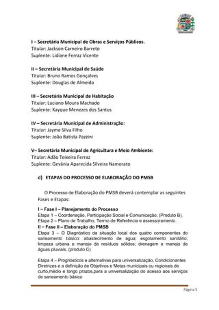 I – Secretária Municipal de Obras e Serviços Públicos.
Titular: Jackson Carneiro Barreto
Suplente: Lidiane Ferraz Vicente
II – Secretária Municipal de Saúde
Titular: Bruno Ramos Gonçalves
Suplente: Douglas de Almeida
III – Secretária Municipal de Habitação
Titular: Luciano Moura Machado
Suplente: Kayque Menezes dos Santos
IV – Secretária Municipal de Administração:
Titular: Jayme Silva Filho
Suplente: João Batista Pazzini
V– Secretária Municipal de Agricultura e Meio Ambiente:
Titular: Adão Teixeira Ferraz
Suplente: Gevânia Aparecida Silveira Namorato
d) ETAPAS DO PROCESSO DE ELABORAÇÃO DO PMSB
O Processo de Elaboração do PMSB deverá contemplar as seguintes

Fases e Etapas:
I – Fase I – Planejamento do Processo
Etapa 1 – Coordenação, Participação Social e Comunicação; (Produto B).
Etapa 2 – Plano de Trabalho, Termo de Referência e assessoramento.
II – Fase II – Elaboração do PMSB
Etapa 3 – O Diagnóstico da situação local dos quatro componentes do
saneamento básico: abastecimento de água; esgotamento sanitário;
limpeza urbana e manejo de resíduos sólidos; drenagem e manejo de
águas pluviais. (produto C)
Etapa 4 – Prognósticos e alternativas para universalização, Condicionantes
Diretrizes e a definição de Objetivos e Metas municipais ou regionais de
curto,médio e longo prazos,para a universalização do acesso aos serviços
de saneamento básico
Página 5

 