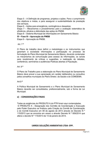 Etapa 5 – A Definição de programas, projetos e ações. Para o cumprimento
dos objetivos e metas, e para assegurar a sustentabilidade da prestação
dos serviços.
Etapa 6 – Ações para emergência, contingência e desastres;
Etapa 7 – Mecanismos e procedimentos para a avaliação sistemática da
eficiência, eficácia e efetividade das ações do PMSB.
Etapa 8 – Sistema Municipal de Informações em Saneamento Básico
III – Fase III – Aprovação do PMSB
Etapa 9 – Aprovação do PMSB.
Art. 7 º
O Plano de trabalho deve definir a metodologia e os instrumentos que
garantam à sociedade informações e participação no processo de
formulação do Plano Municipal de Saneamento Básico, devendo contemplar
os mecanismos de comunicação para acesso às informações, os canais
para recebimento de críticas e sugestões, a realização de debates,
conferência, seminários e audiências Públicas abertas à População.
Art. 8 º
O Plano de Trabalho para a elaboração do Plano Municipal de Saneamento
Básico deve prever a sua apreciação em caráter deliberativo ou consultivo
pelos conselhos municipais do Plano Diretor, da Saúde e do COMDEMA.
Art.9 º
A Política Municipal de Saneamento e o Plano Municipal de Saneamento
Básico deverão ser consolidados, preferencialmente, sob a forma de Lei
Municipal.

e) - CONSIDERAÇÕES FINAIS
Todas as exigências do PRODUTO A do PTR foram aqui contempladas.
O PRODUTO A - Designação dos Comitês de Coordenação e Execução
pelo Poder Executivo se finalizou pela Criação do Comitê de Coordenação
e do Comitê Executivo em 08 de agosto de 2013 através do Decreto N º
115/2013 que se encontra em anexo e através Decreto N º 009/2014 que
altera o decreto N º 115/2013 de 13 de janeiro de 2014.

LMRDS SOLUÇÕES AMBIENTAIS LTDA- EPP.
Página 6

 