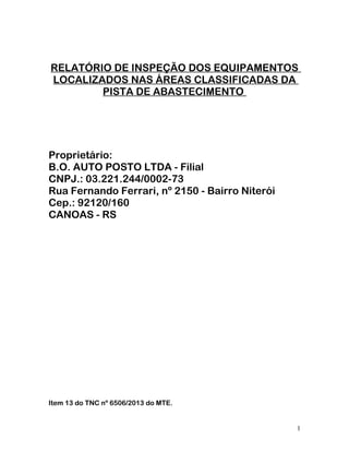 RELATÓRIO DE INSPEÇÃO DOS EQUIPAMENTOS
LOCALIZADOS NAS ÁREAS CLASSIFICADAS DA
PISTA DE ABASTECIMENTO
Proprietário:
B.O. AUTO POSTO LTDA - Filial
CNPJ.: 03.221.244/0002-73
Rua Fernando Ferrari, nº 2150 - Bairro Niterói
Cep.: 92120/160
CANOAS - RS
Item 13 do TNC nº 6506/2013 do MTE.
1
 