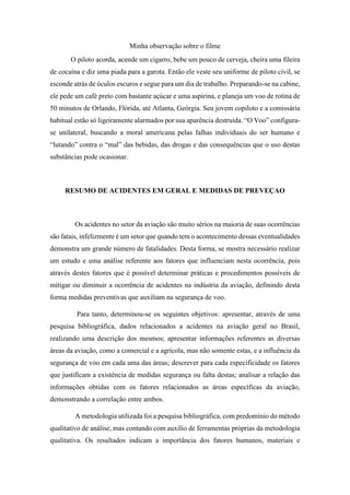 Minha observação sobre o filme
O piloto acorda, acende um cigarro, bebe um pouco de cerveja, cheira uma fileira
de cocaína e diz uma piada para a garota. Então ele veste seu uniforme de piloto civil, se
esconde atrás de óculos escuros e segue para um dia de trabalho. Preparando-se na cabine,
ele pede um café preto com bastante açúcar e uma aspirina, e planeja um voo de rotina de
50 minutos de Orlando, Flórida, até Atlanta, Geórgia. Seu jovem copiloto e a comissária
habitual estão só ligeiramente alarmados por sua aparência destruída. “O Voo” configura-
se unilateral, buscando a moral americana pelas falhas individuais do ser humano e
“lutando” contra o “mal” das bebidas, das drogas e das consequências que o uso destas
substâncias pode ocasionar.
RESUMO DE ACIDENTES EM GERAL E MEDIDAS DE PREVEÇAO
Os acidentes no setor da aviação são muito sérios na maioria de suas ocorrências
são fatais, infelizmente é um setor que quando tem o acontecimento dessas eventualidades
demonstra um grande número de fatalidades. Desta forma, se mostra necessário realizar
um estudo e uma análise referente aos fatores que influenciam nesta ocorrência, pois
através destes fatores que é possível determinar práticas e procedimentos possíveis de
mitigar ou diminuir a ocorrência de acidentes na indústria da aviação, definindo desta
forma medidas preventivas que auxiliam na segurança de voo.
Para tanto, determinou-se os seguintes objetivos: apresentar, através de uma
pesquisa bibliográfica, dados relacionados a acidentes na aviação geral no Brasil,
realizando uma descrição dos mesmos; apresentar informações referentes as diversas
áreas da aviação, como a comercial e a agrícola, mas não somente estas, e a influência da
segurança de voo em cada uma das áreas; descrever para cada especificidade os fatores
que justificam a existência de medidas segurança ou falta destas; analisar a relação das
informações obtidas com os fatores relacionados as áreas específicas da aviação,
demonstrando a correlação entre ambos.
A metodologia utilizada foi a pesquisa bibliográfica, com predomínio do método
qualitativo de análise, mas contando com auxílio de ferramentas próprias da metodologia
qualitativa. Os resultados indicam a importância dos fatores humanos, materiais e
 