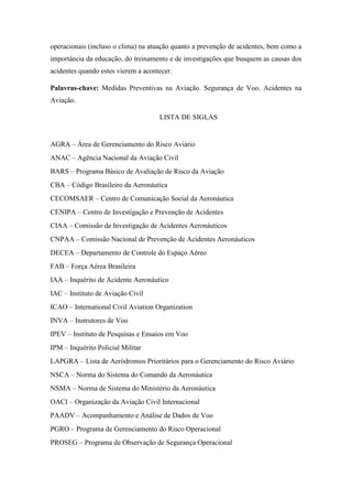 operacionais (incluso o clima) na atuação quanto a prevenção de acidentes, bem como a
importância da educação, do treinamento e de investigações que busquem as causas dos
acidentes quando estes vierem a acontecer.
Palavras-chave: Medidas Preventivas na Aviação. Segurança de Voo. Acidentes na
Aviação.
LISTA DE SIGLAS
AGRA – Área de Gerenciamento do Risco Aviário
ANAC – Agência Nacional da Aviação Civil
BARS – Programa Básico de Avaliação de Risco da Aviação
CBA – Código Brasileiro da Aeronáutica
CECOMSAER – Centro de Comunicação Social da Aeronáutica
CENIPA – Centro de Investigação e Prevenção de Acidentes
CIAA – Comissão de Investigação de Acidentes Aeronáuticos
CNPAA – Comissão Nacional de Prevenção de Acidentes Aeronáuticos
DECEA – Departamento de Controle do Espaço Aéreo
FAB – Força Aérea Brasileira
IAA – Inquérito de Acidente Aeronáutico
IAC – Instituto de Aviação Civil
ICAO – International Civil Aviation Organization
INVA – Instrutores de Voo
IPEV – Instituto de Pesquisas e Ensaios em Voo
IPM – Inquérito Policial Militar
LAPGRA – Lista de Aeródromos Prioritários para o Gerenciamento do Risco Aviário
NSCA – Norma do Sistema do Comando da Aeronáutica
NSMA – Norma de Sistema do Ministério da Aeronáutica
OACI – Organização da Aviação Civil Internacional
PAADV – Acompanhamento e Análise de Dados de Voo
PGRO – Programa de Gerenciamento do Risco Operacional
PROSEG – Programa de Observação de Segurança Operacional
 