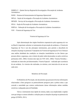 SERIPA V – Quinto Serviço Regional de Investigação e Prevenção de Acidentes
Aeronáuticos
SGSO – Sistema de Gerenciamento de Segurança Operacional
SIPAA – Seção de Investigação e Prevenção de Acidentes Aeronáuticos
SIPAER – Serviço de Investigação e Prevenção de Acidentes Aeronáuticos
SPAA – Seção de Prevenção de Acidentes Aeronáuticos
SSIPAA – Subseção de Investigação e Prevenção de Acidentes Aeronáuticos
VSV – Vistoria de Segurança de Voo
Vistoria de Segurança de Voo
Após determinação dos órgãos brasileiros responsáveis pela segurança de voo
no Brasil é importante salientar os instrumentos de prevenção de acidentes, a Vistoria de
Segurança de Voo é um dos principais instrumentos, pois permite a descoberta de
situações de perigo ou potencial. O propósito da Vistoria de Segurança de Voo é fornecer
uma análise detalhada das condições ou situações insatisfatórias ou dos fatores que
possam afetar a segurança, com o intuito de poder então desencadear as ações corretivas
pertinentes (IAC, 2002). Existem dois tipos de VSV (IAC, 2002): Vistoria Periódica –
realizada em intervalos pré-determinados; Vistoria Especial – realizada após ocorrência
de um acidente. As vistorias são realizadas, no mínimo, com intervalos de um ano em
cada setor.
Relatórios de Prevenção
Os Relatórios de Prevenção, são documentos que possuem diversas informações
relacionadas a fatos perigosos ou potencialmente perigosos para a prática aérea e que
concede a autoridade que contem conhecimento destas informações adotar medidas
corretivas e adequadas para tal finalidade.
Talvez o instrumento mais rápido do sistema, dada a sua simplicidade e rapidez
com que atinge os setores afetados e soluções para as situações de perigo ou potencias de
perigo (CENIPA, 2011).
 