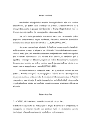 Fatores Humanos
O homem no desempenho da atividade aérea é pressionado pelas mais variadas
circunstâncias, que podem afetar a condução da operação. Evidentemente isto não é
apanágio do aviador, pois qualquer indivíduo sofre, no desempenho profissional, pressões
diversas, inerentes ou não a ele, mas que podem afetar sua conduta.
Por razões muito particulares, na atividade aérea, estas circunstâncias podem
propiciar o aparecimento de reações inesperadas, conduzindo o indivíduo a falhas nos
momentos mais críticos de sua produtividade (ALBUQUERQUE, 1991).
Apesar da capacidade de adaptação da fisiologia humana, quando afastada do
ambiente natural terrestre, tal adaptação não é ilimitada. Em relação à orientação em voo
isso não ocorre, pois, este ambiente diferenciado não proporciona estímulos adequados
para os sentidos acostumados à vida na terra. Nesta situação, os referenciais para o
equilíbrio e orientação são diferentes, surgindo um conflito de informações provenientes
desses mesmos sentidos que podem provocar a perda da capacidade de orientar-se no
espaço, ou seja, a desorientação espacial (BENSON, 1998).
Os fatores humanos de acordo com o IAC (2002), podem ser divididos em duas
partes: a) Aspecto fisiológico: é a participação de variáveis físicas e fisiológicas que
possam ter interferido no desempenho da pessoa envolvida na sua atividade. b) Aspecto
psicológico: é a participação de variáveis psicológicas a nível individual, psicossocial e
organizacional que possam ter interferido no desempenho da pessoa envolvida na sua
atividade.
Fatores Materiais
O IAC (2002), divide os fatores materiais responsáveis em três fases:
a) Deficiência de projeto: é a participação do projeto da aeronave ou componente por
inadequação do material previsto, dos controles, luzes ou instrumentos devidos
interferência pela sua forma, tamanho, instalação ou posicionamento.
 