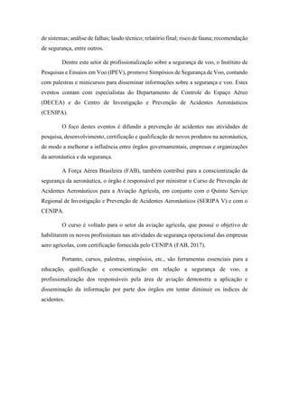 de sistemas; análise de falhas; laudo técnico; relatório final; risco de fauna; recomendação
de segurança, entre outros.
Dentre este setor de profissionalização sobre a segurança de voo, o Instituto de
Pesquisas e Ensaios em Voo (IPEV), promove Simpósios de Segurança de Voo, contando
com palestras e minicursos para disseminar informações sobre a segurança e voo. Estes
eventos contam com especialistas do Departamento de Controle do Espaço Aéreo
(DECEA) e do Centro de Investigação e Prevenção de Acidentes Aeronáuticos
(CENIPA).
O foco destes eventos é difundir a prevenção de acidentes nas atividades de
pesquisa, desenvolvimento, certificação e qualificação de novos produtos na aeronáutica,
de modo a melhorar a influência entre órgãos governamentais, empresas e organizações
da aeronáutica e da segurança.
A Força Aérea Brasileira (FAB), também contribui para a conscientização da
segurança da aeronáutica, o órgão é responsável por ministrar o Curso de Prevenção de
Acidentes Aeronáuticos para a Aviação Agrícola, em conjunto com o Quinto Serviço
Regional de Investigação e Prevenção de Acidentes Aeronáuticos (SERIPA V) e com o
CENIPA.
O curso é voltado para o setor da aviação agrícola, que possui o objetivo de
habilitarem os novos profissionais nas atividades de segurança operacional das empresas
aero agrícolas, com certificação fornecida pelo CENIPA (FAB, 2017).
Portanto, cursos, palestras, simpósios, etc., são ferramentas essenciais para a
educação, qualificação e conscientização em relação a segurança de voo, a
profissionalização dos responsáveis pela área de aviação demonstra a aplicação e
disseminação da informação por parte dos órgãos em tentar diminuir os índices de
acidentes.
 