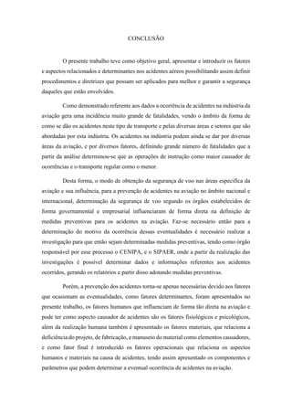 CONCLUSÃO
O presente trabalho teve como objetivo geral, apresentar e introduzir os fatores
e aspectos relacionados e determinantes nos acidentes aéreos possibilitando assim definir
procedimentos e diretrizes que possam ser aplicados para melhor e garantir a segurança
daqueles que estão envolvidos.
Como demonstrado referente aos dados a ocorrência de acidentes na indústria da
aviação gera uma incidência muito grande de fatalidades, vendo o âmbito da forma de
como se dão os acidentes neste tipo de transporte e pelas diversas áreas e setores que são
abordadas por esta indústria. Os acidentes na indústria podem ainda se dar por diversas
áreas da aviação, e por diversos fatores, definindo grande número de fatalidades que a
partir da análise determinou-se que as operações de instrução como maior causador de
ocorrências e o transporte regular como o menor.
Desta forma, o modo de obtenção da segurança de voo nas áreas especifica da
aviação e sua influência, para a prevenção de acidentes na aviação no âmbito nacional e
internacional, determinação da segurança de voo segundo os órgãos estabelecidos de
forma governamental e empresarial influenciaram de forma direta na definição de
medidas preventivas para os acidentes na aviação. Faz-se necessário então para a
determinação do motivo da ocorrência dessas eventualidades é necessário realizar a
investigação para que então sejam determinadas medidas preventivas, tendo como órgão
responsável por esse processo o CENIPA, e o SIPAER, onde a partir da realização das
investigações é possível determinar dados e informações referentes aos acidentes
ocorridos, gerando os relatórios e partir disso adotando medidas preventivas.
Porém, a prevenção dos acidentes torna-se apenas necessárias devido aos fatores
que ocasionam as eventualidades, como fatores determinantes, foram apresentados no
presente trabalho, os fatores humanos que influenciam de forma tão direta na aviação e
pode ter como aspecto causador de acidentes são os fatores fisiológicos e psicológicos,
além da realização humana também é apresentado os fatores materiais, que relaciona a
deficiência do projeto, de fabricação, e manuseio do material como elementos causadores,
e como fator final é introduzido os fatores operacionais que relaciona os aspectos
humanos e materiais na causa de acidentes, tendo assim apresentado os componentes e
parâmetros que podem determinar a eventual ocorrência de acidentes na aviação.
 