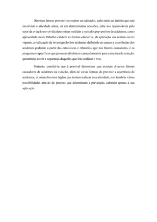 Diversos fatores preventivos podem ser adotados, cabe então ao âmbito que está
envolvido a atividade aérea, ou em determinadas ocasiões, cabe aos responsáveis pelo
setor da aviação envolvida determinar medidas e métodos preventivos de acidentes, como
apresentado neste trabalho existem as formas educativa, da aplicação das normas ou lei
vigente, a realização da investigação dos acidentes definindo as causas e ocorrências dos
acidentes podendo a partir das estatísticas e relatórios agir nos fatores causadores, e os
programas específicos que possuem diretrizes e procedimentos para cada área da aviação,
garantindo assim a segurança daqueles que irão realizar o voo.
Portanto, conclui-se que é possível determinar que existem diversos fatores
causadores de acidentes na aviação, além de várias formas de prevenir a ocorrência de
acidentes, existem diversos órgãos que tentam realizar esta atividade, tem também várias
possibilidades através de práticas que determinam a prevenção, cabendo apenas a sua
aplicação.
 