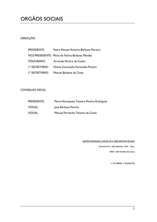 2
ORGÃOS SOCIAIS
DIRECÇÃO
PRESIDENTE: Padre Manuel António Barbosa Moreira
VICE-PRESIDENTE: Maria de Fátima Barbosa Mendes
TESOUREIRO: Armindo Pereira da Cunha
1º SECRETÁRIO: Fátima Conceição Fernandes Pereira
1º SECRETÁRIO: Manuel Barbosa da Costa
CONSELHO FISCAL:
PRESIDENTE: Maria Henriqueta Teixeira Pereira Rodrigues
VOGAL: José Barbosa Pereira
VOGAL: Manuel Fernando Teixeira da Costa
CENTRO PAROQUIAL E SOCIAL DE S. JOÃO BAPTISTA DE BICO
Caminho de S. João Baptista, nº56 – Bico,
4940 – 064 Paredes de Coura
t: 251788491 t: 961423268
 