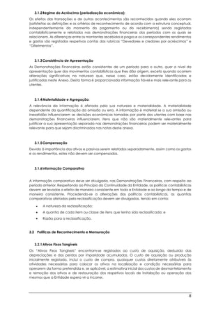 8
3.1.2Regime do Acréscimo (periodização económica):
Os efeitos das transações e de outros acontecimentos são reconhecidos quando eles ocorram
(satisfeitas as definições e os critérios de reconhecimento de acordo com a estrutura conceptual,
independentemente do momento do pagamento ou do recebimento) sendo registados
contabilisticamente e relatados nas demonstrações financeiras dos períodos com os quais se
relacionem. As diferenças entre os montantes recebidos e pagos e os correspondentes rendimentos
e gastos são registados respetivas contas das rubricas “Devedores e credores por acréscimos” e
“Diferimentos”.
3.1.3Consistência de Apresentação
As Demonstrações Financeiras estão consistentes de um período para o outro, quer a nível da
apresentação quer dos movimentos contabilísticos que lhes dão origem, exceto quando ocorrem
alterações significativas na natureza que, nesse caso, estão devidamente identificadas e
justificadas neste Anexo. Desta forma é proporcionada informação fiável e mais relevante para os
utentes.
3.1.4Materialidade e Agregação:
A relevância da informação é afetada pela sua natureza e materialidade. A materialidade
dependente da quantificação da omissão ou erro. A informação é material se a sua omissão ou
inexatidão influenciarem as decisões económicas tomadas por parte dos utentes com base nas
demonstrações financeiras influenciarem. Itens que não são materialmente relevantes para
justificar a sua apresentação separada nas demonstrações financeiras podem ser materialmente
relevante para que sejam discriminados nas notas deste anexo.
3.1.5Compensação
Devido à importância dos ativos e passivos serem relatados separadamente, assim como os gastos
e os rendimentos, estes não devem ser compensados.
3.1.6Informação Comparativa
A informação comparativa deve ser divulgada, nas Demonstrações Financeiras, com respeito ao
período anterior. Respeitando ao Princípio da Continuidade da Entidade, as políticas contabilísticas
devem ser levadas a efeito de maneira consistente em toda a Entidade e ao longo do tempo e de
maneira consistente. Procedendo-se a alterações das políticas contabilísticas, as quantias
comparativas afetadas pela reclassificação devem ser divulgadas, tendo em conta:
• A natureza da reclassificação;
• A quantia de cada item ou classe de itens que tenha sido reclassificada; e
• Razão para a reclassificação.
3.2 Políticas de Reconhecimento e Mensuração
3.2.1Ativos Fixos Tangíveis
Os “Ativos Fixos Tangíveis” encontram-se registados ao custo de aquisição, deduzido das
depreciações e das perdas por imparidade acumuladas. O custo de aquisição ou produção
inicialmente registado, inclui o custo de compra, quaisquer custos diretamente atribuíveis às
atividades necessárias para colocar os ativos na localização e condição necessárias para
operarem da forma pretendida e, se aplicável, a estimativa inicial dos custos de desmantelamento
e remoção dos ativos e de restauração dos respetivos locais de instalação ou operação dos
mesmos que a Entidade espera vir a incorrer.
 