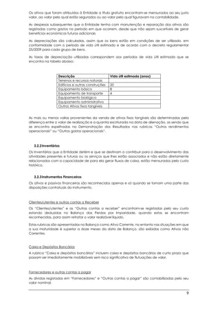 9
Os ativos que foram atribuídos à Entidade a título gratuito encontram-se mensurados ao seu justo
valor, ao valor pelo qual estão segurados ou ao valor pelo qual figuravam na contabilidade.
As despesas subsequentes que a Entidade tenha com manutenção e reparação dos ativos são
registadas como gastos no período em que ocorrem, desde que não sejam suscetíveis de gerar
benefícios económicos futuros adicionais
As depreciações são calculadas, assim que os bens estão em condições de ser utilizado, em
conformidade com o período de vida útil estimado e de acordo com o decreto regulamentar
25/2009 para cada grupo de bens.
As taxas de depreciação utilizadas correspondem aos períodos de vida útil estimada que se
encontra na tabela abaixo:
Descrição Vida útil estimada (anos)
Terrenos e recursos naturais
Edifícios e outras construções 20
Equipamento básico 8
Equipamento de transporte 4
Equipamento biológico
Equipamento administrativo
Outros Ativos fixos tangíveis
As mais ou menos valias provenientes da venda de ativos fixos tangíveis são determinadas pela
diferença entre o valor de realização e a quantia escriturada na data de alienação, as sendo que
se encontra espelhadas na Demonstração dos Resultados nas rubricas “Outros rendimentos
operacionais” ou “Outros gastos operacionais”.
3.2.2Inventários
Os Inventários que a Entidade detém e que se destinam a contribuir para o desenvolvimento das
atividades presentes e futuras ou os serviços que lhes estão associados e não estão diretamente
relacionados com a capacidade de para ela gerar fluxos de caixa, estão mensurados pelo custo
histórico.
3.2.3Instrumentos Financeiros
Os ativos e passivos financeiras são reconhecidos apenas e só quando se tornam uma parte das
disposições contratuais do instrumento.
Clientes/utentes e outras contas a Receber
Os “Clientes/utentes” e as “Outras contas a receber” encontram-se registadas pelo seu custo
estando deduzidas no Balanço das Perdas por Imparidade, quando estas se encontram
reconhecidas, para assim retratar o valor realizável líquido.
Estas rubricas são apresentadas no Balanço como Ativo Corrente, no entanto nas situações em que
a sua maturidade é superior a doze meses da data de Balanço, são exibidas como Ativos não
Correntes.
Caixa e Depósitos Bancários
A rubrica “Caixa e depósitos bancários” incluem caixa e depósitos bancários de curto prazo que
possam ser imediatamente mobilizáveis sem risco significativo de flutuações de valor.
Fornecedores e outras contas a pagar
As dívidas registadas em “Fornecedores” e “Outras contas a pagar” são contabilizadas pelo seu
valor nominal.
 