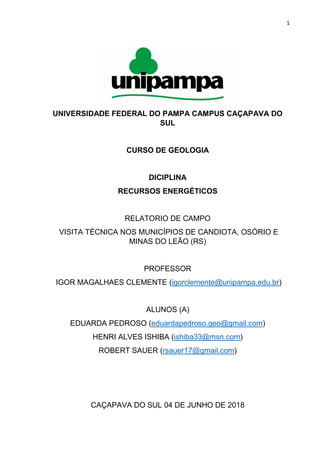 1
UNIVERSIDADE FEDERAL DO PAMPA CAMPUS CAÇAPAVA DO
SUL
CURSO DE GEOLOGIA
DICIPLINA
RECURSOS ENERGÉTICOS
RELATORIO DE CAMPO
VISITA TÉCNICA NOS MUNICÍPIOS DE CANDIOTA, OSÓRIO E
MINAS DO LEÃO (RS)
PROFESSOR
IGOR MAGALHAES CLEMENTE (igorclemente@unipampa.edu.br)
ALUNOS (A)
EDUARDA PEDROSO (eduardapedroso.geo@gmail.com)
HENRI ALVES ISHIBA (ishiba33@msn.com)
ROBERT SAUER (rsauer17@gmail.com)
CAÇAPAVA DO SUL 04 DE JUNHO DE 2018
 