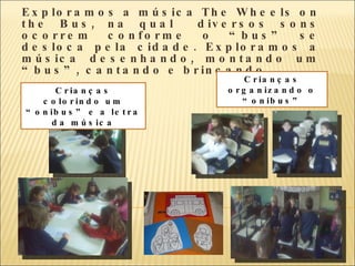 Exploramos a música  The Wheels on the Bus , na qual  diversos sons ocorrem conforme o “bus” se desloca pela cidade. Exploramos a música desenhando, montando um “bus”, cantando e brincando.  Crianças organizando o “onibus” Crianças colorindo um “onibus” e a letra da música 
