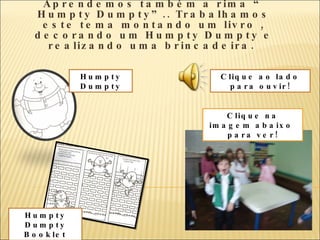 Aprendemos também a rima “ Humpty Dumpty”.. Trabalhamos este tema montando um livro , decorando um Humpty Dumpty e realizando uma brincadeira.  Clique na imagem abaixo  para ver! Humpty Dumpty Humpty Dumpty Booklet Clique ao lado para ouvir! 