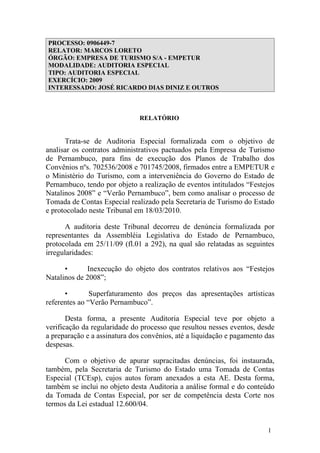 PROCESSO: 0906449-7
RELATOR: MARCOS LORETO
ÓRGÃO: EMPRESA DE TURISMO S/A - EMPETUR
MODALIDADE: AUDITORIA ESPECIAL
TIPO: AUDITORIA ESPECIAL
EXERCÍCIO: 2009
INTERESSADO: JOSÉ RICARDO DIAS DINIZ E OUTROS



                              RELATÓRIO


      Trata-se de Auditoria Especial formalizada com o objetivo de
analisar os contratos administrativos pactuados pela Empresa de Turismo
de Pernambuco, para fins de execução dos Planos de Trabalho dos
Convênios nºs. 702536/2008 e 701745/2008, firmados entre a EMPETUR e
o Ministério do Turismo, com a interveniência do Governo do Estado de
Pernambuco, tendo por objeto a realização de eventos intitulados “Festejos
Natalinos 2008” e “Verão Pernambuco”, bem como analisar o processo de
Tomada de Contas Especial realizado pela Secretaria de Turismo do Estado
e protocolado neste Tribunal em 18/03/2010.

       A auditoria deste Tribunal decorreu de denúncia formalizada por
representantes da Assembléia Legislativa do Estado de Pernambuco,
protocolada em 25/11/09 (fl.01 a 292), na qual são relatadas as seguintes
irregularidades:

      •      Inexecução do objeto dos contratos relativos aos “Festejos
Natalinos de 2008”;

      •        Superfaturamento dos preços das apresentações artísticas
referentes ao “Verão Pernambuco”.

       Desta forma, a presente Auditoria Especial teve por objeto a
verificação da regularidade do processo que resultou nesses eventos, desde
a preparação e a assinatura dos convênios, até a liquidação e pagamento das
despesas.

      Com o objetivo de apurar supracitadas denúncias, foi instaurada,
também, pela Secretaria de Turismo do Estado uma Tomada de Contas
Especial (TCEsp), cujos autos foram anexados a esta AE. Desta forma,
também se inclui no objeto desta Auditoria a análise formal e do conteúdo
da Tomada de Contas Especial, por ser de competência desta Corte nos
termos da Lei estadual 12.600/04.


                                                                        1
 