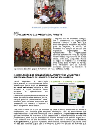 Trabalhos em grupo e apresentação dos resultados.
DIA 2:
1 - APRESENTAÇÃO DAS PARCEIRAS DO PROJETO
O segundo dia de atividades começou
com a apresentação das organizações
parceiras Formaper e LEF Italia que
expuseram para as integrantes do projeto
quais os objetivos, a missão, as
atividades e os campos de atuação das
respectivas organizações. As
representantes das organizações
parceiras comentaram sobre os projetos
implementados conjuntamente em outros
países, entre eles, Quirguistão, Rússia
(na região da Sibéria) e as Seychelles
entre outros. Esse momento se revelou
muito interessante para as mulheres
brasileiras; conhecer as realidades e
experiências de outros grupos de mulheres em varias partes do mundo.
2 - RESULTADOS DOS DIAGNÓSTICOS PARTICIPATIVOS MUNICIPAIS E
APRESENTAÇÃO DOS RELATÓRIOS DE DADOS SECUNDÁRIOS
Dando seguimento à metodologia
começada nos encontros estaduais, foram
apresentados pelo I. Eqüit os Relatórios
de Dados Secundários relativos a cada
município e cópias impressas foram
entregues às representantes dos
municípios.
Os relatórios contêm grande quantidade de
dados estatísticos sobre educação, saúde,
serviços públicos, vulnerabilidade social,
economia, meio ambiente, entro outros. Foi
apresentada sua estrutura e facilitada a
leitura dos gráficos e das tabelas.
Na parte da tarde as duplas de mulheres de cada município trabalharam na leitura e
entendimento dos relatórios para encontrar informações úteis ao entendimento dos
problemas locais e fazer uma comparação com os dados dos Diagnósticos Participativos
que elas coletaram no nível local. Várias observações já foram levantadas durante esta
primeira leitura, entre as quais a necessidade de obter maiores dados relativos à agricultura.
Ficou entendido que os dois documentos serão a base para a construção do Relatório
Municipal definitivo, e que isso representa o trabalho dos próximos meses de projeto, tanto
do lado dos parceiros (Eqüit, LEF e Formaper), quanto dos grupos de mulheres que
 