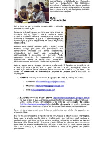compartilharão e trabalharão as informações
com as companheiras dos respectivos
municípios. Fundamental será neste sentido a
comunicação e a coordenação entre o trabalho
feito localmente e aquele feito pelas entidades
que coordenam o projeto.
DIA 3:
COMUNICAÇÃO
No terceiro dia de atividades dedicamo-nos a questões
relativas à comunicação.
Iniciamos os trabalhos com um panorama geral acerca de
conceitos básicos, como o que é comunicar, quem
comunica, o que são meios de comunicação de massa, sua
influência e interesses, o que é a democratização da
comunicação e qual a importância do Marco Regulatório
nesse âmbito.
Durante esse primeiro momento (toda a manhã) houve
bastante diálogo por parte das participantes, que
demonstraram interesse nos temas apresentados,
engajando-se em expor suas perspectivas e
acompanhando o desenrolar da conversa. Ainda,
mostramos exemplos de propagandas e matérias
tendenciosas, outras de cunho mais democrático,
facilitando assim a assimilação dos conceitos passados.
Após a pausa para o almoço, retomamos a discussão já focadas na importância da
comunicação para o projeto que, no caso, se desdobra em comunicação interna e
comunicação externa. Nesse momento, foram passadas as primeiras noções sobre como
utilizar as ferramentas de comunicação próprias do projeto para a circulação de
informações:
 INTERNA através principalmente dos grupos de email divididos por Estado:
o Amazonas: mdsamazonas@googlegroups.com
o Maranhão: mdsmaranhao@googlegroups.com
o Pará: mdspara@googlegroups.com
 EXTERNA através do blog do projeto (http://mulheresnaamazonia.blogspot.com.br/
no qual a ideia é que as próprias participantes tenham acesso e subam materiais –
vídeo, áudio, artigos, convocações...), do site de apresentação do projeto
(http://mulheresnaamazonia.org.br) e do folder do projeto, do qual foi preparada
uma proposta inicial pelo I. Eqüit a ser discutida e finalizada com as participantes.
Foram ainda criados emails para todas as participantes que ainda não possuíam um
endereço virtual.
Depois do panorama sobre a importância da comunicação e articulação das informações,
tanto para o projeto quanto para o fortalecimento das mulheres local, regional e
nacionalmente, finalmente partimos para o exercício, colocando em prática as diversas
formas de mídia. Nesse sentido, fizeram-se grupos divididos por interesse para que cada um
produzisse um material: uma declaração, um vídeo, a finalização do folder – desde sua arte
até o texto contido –, e uma matéria elaborada a partir de fotografias das próprias
participantes.
 