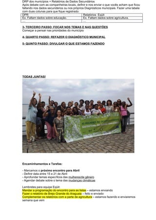 DRP dos municípios + Relatórios de Dados Secundários
Após debate com as companheiras locais, definir e nos enviar o que vocês acham que ficou
faltando nos dados secundários ou nos próprios Diagnósticos municipais. Fazer uma tabela
com duas colunas para que fique registrado:
DPR Relatórios Eqüit
Ex. Faltam dados sobre educação. Ex. Faltam dados sobre agricultura.
… …
3- TERCEIRO PASSO: FOCAR NOS TEMAS E NAS QUESTÕES
Começar a pensar nas prioridades do município
4- QUARTO PASSO: REFAZER O DIAGNÓSTICO MUNICIPAL
5- QUINTO PASSO: DIVULGAR O QUE ESTAMOS FAZENDO
TODAS JUNTAS!
Encaminhamentos e Tarefas:
- Marcamos o próximo encontro para Abril
- Definir data entre 15 e 21 de Abril
- Aprofundar temas específicos das mulheres/de gênero
- Agendar debate sobre o tema das mudanças climáticas
Lembretes para equipe Eqüit:
Mandar a programação do encontro para as listas – estamos enviando
Fazer o relatório de Brejo Grande do Araguaia – feito e enviado
Complementar os relatórios com a parte de agricultura – estamos fazendo e enviaremos
semana que vem
 
