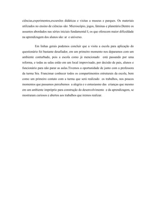 ciências,experimentos,excursões didáticas e visitas a museus e parques. Os materiais
utilizados no ensino de ciências são: Microscópio, jogos, lâminas e planetário.Dentre os
assuntos abordados nas séries iniciais fundamental I, os que oferecem maior dificuldade
na aprendizagem dos alunos são: ar e universo.

         Em linhas gerais podemos concluir que a visita a escola para aplicação do
questionário foi bastante desafiador, em um primeiro momento nos deparamos com um
ambiente conturbado, pois a escola como já mencionado             está passando por uma
reforma, e todas as salas estão em um local improvisado, por decisão de pais, alunos e
funcionário para não parar as aulas.Tivemos a oportunidade de junto com a professora
da turma Sra. Francimar conhecer todos os compartimentos estruturais da escola, bem
como um primeiro contato com a turma que será realizado os trabalhos, nos poucos
momentos que passamos percebemos a alegria e o entusiasmo das crianças que mesmo
em um ambiente impróprio para construção do desenvolvimento e da aprendizagem, se
mostraram curiosos e abertos aos trabalhos que iremos realizar.
 