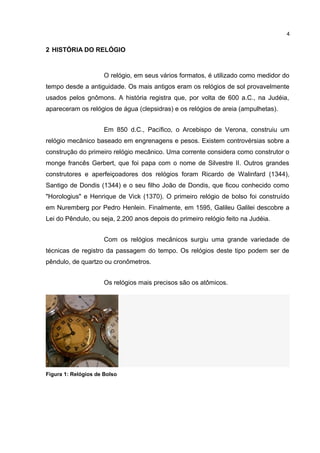 4

2 HISTÓRIA DO RELÓGIO

O relógio, em seus vários formatos, é utilizado como medidor do
tempo desde a antiguidade. Os mais antigos eram os relógios de sol provavelmente
usados pelos gnômons. A história registra que, por volta de 600 a.C., na Judéia,
apareceram os relógios de água (clepsidras) e os relógios de areia (ampulhetas).
Em 850 d.C., Pacífico, o Arcebispo de Verona, construiu um
relógio mecânico baseado em engrenagens e pesos. Existem controvérsias sobre a
construção do primeiro relógio mecânico. Uma corrente considera como construtor o
monge francês Gerbert, que foi papa com o nome de Silvestre II. Outros grandes
construtores e aperfeiçoadores dos relógios foram Ricardo de Walinfard (1344),
Santigo de Dondis (1344) e o seu filho João de Dondis, que ficou conhecido como
"Horologius" e Henrique de Vick (1370). O primeiro relógio de bolso foi construído
em Nuremberg por Pedro Henlein. Finalmente, em 1595, Galileu Galilei descobre a
Lei do Pêndulo, ou seja, 2.200 anos depois do primeiro relógio feito na Judéia.
Com os relógios mecânicos surgiu uma grande variedade de
técnicas de registro da passagem do tempo. Os relógios deste tipo podem ser de
pêndulo, de quartzo ou cronômetros.
Os relógios mais precisos são os atômicos.

Figura 1: Relógios de Bolso

 