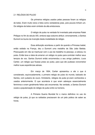 5

2.1 RELÓGIO DE PULSO
Os primeiros relógios usados pelas pessoas foram os relógios
de bolso. Eram muito raros e tidos como verdadeiras joias, pois poucos tinham um.
Os relógios de bolso eram símbolo da alta aristocracia.
O relógio de pulso na verdade foi inventado pela empresa Patek
Philippe no fim do século XIX, embora seja costume atribuir, erroneamente, a Santos
Dumont os louros da invenção desta modalidade de relógio.
Essa atribuição aconteceu a partir de quando a Princesa Isabel,
então exilada na França, deu a Dumont uma medalha de São João Batista.
Preocupado em não se machucar com o uso da medalha no pescoço, a colocou no
pulso. Então teve a ideia de amarrar um relógio no pulso para controlar melhor seus
tempos de voo. Santos Dumont então encomendou a seu amigo joalheiro, Louis
Cartier, um relógio que ficasse preso ao pulso, para que ele pudesse cronometrar
melhor suas experiências aéreas.
Em março de 1904, Cartier apresentou a ele o que é
considerado, equivocadamente, o primeiro relógio de pulso do mundo, batizado de
Santos, com pulseira de couro. Entretanto, relógios de pulso já eram conhecidos e
usados anteriormente. O que acontecia é que eram adereços essencialmente
femininos e eram geralmente feitos sob encomenda. Na verdade, a Santos Dumont
coube a popularização do relógio de pulso entre os homens.
A Primeira Guerra Mundial foi o marco definitivo no uso do
relógio de pulso, já que os soldados precisavam de um jeito prático de saber as
horas.

 