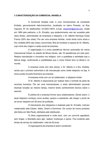 6

3 CARACTERIZAÇÃO DA COMERCIAL ARABELA
A Comercial Arabela Ltda. é uma microempresa de sociedade
limitada, genuinamente belo-horizontina, localizada no bairro Floresta, na Rua
Caputira, Nº 32, telefone/fax: (31)3421-4672; e-mail: citezenbh@gmail.com, criada
em 1990 pelo patriarca, o Sr. Erivaldo, que posteriormente veio ser sucedido pelo
sócio diretor, administrador de empresas e relojoeiro, o Sr. Alberto Henrique Costa
Franco (50% das cotas). Por ser uma empresa familiar, conta ainda como sócia a
Sra. Arabela (50% das cotas), economista, filha do fundador e esposa do Sr. Alberto,
cujo nome deu origem a razão social da empresa.
A organização é a única assistência técnica autorizada da marca
internacional Citizen no estado de Minas Gerais, são 18 assistências em todo país.
Realiza manutenção e concertos nos relógios, com a qualidade e seriedade que a
fabrica exige, confirmando a credibilidade que o nome Citizen leva no Brasil e no
mundo.
A empresa conta com dois sócios, o Sr. Alberto e a Sra. Arabela,
sendo que o primeiro administra e dá manutenção como chefe relojoeiro na loja. A
sócia auxilia na parte financeira da empresa.
A empresa conta com um só colaborador, o relojoeiro André.
O Sr. Alberto é responsável por realizar todo o controle da parte de
recursos humanos. Por ser uma microempresa, o sócio administrador acumula
diversas funções ao mesmo tempo, mesmo tendo conhecimento técnico sobre o
assunto.
É política de a empresa formar seus colaboradores. Sendo assim, o
atual relojoeiro começou como auxiliar, passou a assistente, até chegar o ponto de
se tornar relojoeiro em 20 anos de profissão.
O treinamento dos relojoeiros é realizado pelo Sr. Erivaldo, instrutor
credenciado pela Citizen, Seiko, Orient e Dummont. Os cursos de novos produtos
são feitos em São Paulo, ofertados pelo distribuidor.
O clima organizacional é muito bom, com um convívio agradável,
sem brigas, e liberdade para agir, realizar mudanças e opinar. Fica evidente pelo
tempo de serviço do colaborador, mais de 20 anos.
O organograma da empresa é assim constituído:

 