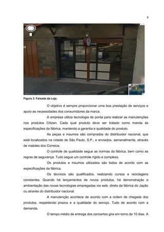 8

Figura 3: Faixada da Loja.

O objetivo é sempre proporcionar uma boa prestação de serviços e
apoio as necessidades dos consumidores da marca.
A empresa utiliza tecnologia de ponta para realizar as manutenções
nos produtos Citizen. Cada qual produto deve ser tratado como manda às
especificações da fábrica, mantendo a garantia e qualidade do produto.
As peças e insumos são comprados do distribuidor nacional, que
está localizados na cidade de São Paulo, S.P., e enviados, semanalmente, através
de malotes dos Correios.
O controle de qualidade segue as normas da fábrica, bem como as
regras de segurança. Tudo segue um controle rígido e complexo.
Os produtos e insumos utilizados são todos de acordo com as
especificações da fábrica.
Os técnicos são qualificados, realizando cursos e reciclagens
constantes. Quando há lançamentos de novos produtos, há demonstração e
ambientação das novas tecnologias empregadas via web, direto da fábrica do Japão
ou através do distribuidor nacional.
A manutenção acontece de acordo com a ordem de chegada dos
produtos, respeitando prazos e a qualidade do serviço. Tudo de acordo com a
demanda.
O tempo médio de entrega dos concertos gira em torno de 10 dias. A

 