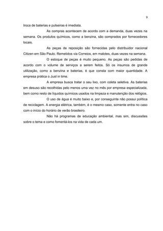 9

troca de baterias e pulseiras é imediata.
As compras acontecem de acordo com a demanda, duas vezes na
semana. Os produtos químicos, como a benzina, são comprados por fornecedores
locais.
As peças de reposição são fornecidas pelo distribuidor nacional
Citizen em São Paulo. Remetidos via Correios, em malotes, duas vezes na semana.
O estoque de peças é muito pequeno. As peças são pedidas de
acordo com o volume de serviços a serem feitos. Só os insumos de grande
utilização, como a benzina e baterias, é que consta com maior quantidade. A
empresa prática o Just in time.
A empresa busca tratar o seu lixo, com coleta seletiva. As baterias
em desuso são recolhidas pelo menos uma vez no mês por empresa especializada,
bem como resto de líquidos químicos usados na limpeza e manutenção dos relógios.
O uso de água é muito baixo e, por conseguinte não possui política
de reciclagem. A energia elétrica, também, é o mesmo caso, somente entra no caso
com o início do horário de verão brasileiro.
Não há programas de educação ambiental, mas sim, discussões
sobre o tema e como fomentá-los na vida de cada um.

 