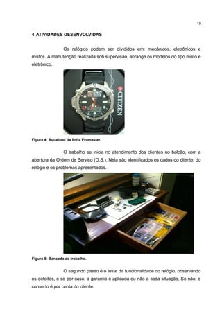 10

4 ATIVIDADES DESENVOLVIDAS
Os relógios podem ser divididos em: mecânicos, eletrônicos e
mistos. A manutenção realizada sob supervisão, abrange os modelos do tipo misto e
eletrônico.

Figura 4: Aqualand da linha Promaster.

O trabalho se inicia no atendimento dos clientes no balcão, com a
abertura da Ordem de Serviço (O.S.). Nela são identificados os dados do cliente, do
relógio e os problemas apresentados.

Figura 5: Bancada de trabalho.

O segundo passo é o teste da funcionalidade do relógio, observando
os defeitos, e se por caso, a garantia é aplicada ou não a cada situação. Se não, o
conserto é por conta do cliente.

 