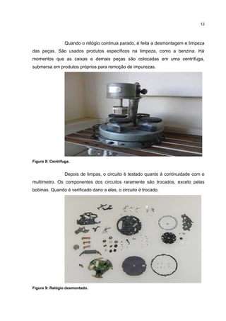 12

Quando o relógio continua parado, é feita a desmontagem e limpeza
das peças. São usados produtos específicos na limpeza, como a benzina. Há
momentos que as caixas e demais peças são colocadas em uma centrífuga,
submersa em produtos próprios para remoção de impurezas.

Figura 8: Centrífuga.

Depois de limpas, o circuito é testado quanto à continuidade com o
multímetro. Os componentes dos circuitos raramente são trocados, exceto pelas
bobinas. Quando é verificado dano a eles, o circuito é trocado.

Figura 9: Relógio desmontado.

 