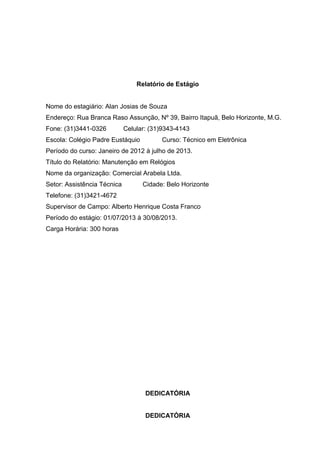 Relatório de Estágio
Nome do estagiário: Alan Josias de Souza
Endereço: Rua Branca Raso Assunção, Nº 39, Bairro Itapuã, Belo Horizonte, M.G.
Fone: (31)3441-0326

Celular: (31)9343-4143

Escola: Colégio Padre Eustáquio

Curso: Técnico em Eletrônica

Período do curso: Janeiro de 2012 à julho de 2013.
Título do Relatório: Manutenção em Relógios
Nome da organização: Comercial Arabela Ltda.
Setor: Assistência Técnica

Cidade: Belo Horizonte

Telefone: (31)3421-4672
Supervisor de Campo: Alberto Henrique Costa Franco
Período do estágio: 01/07/2013 à 30/08/2013.
Carga Horária: 300 horas

DEDICATÓRIA
DEDICATÓRIA

 
