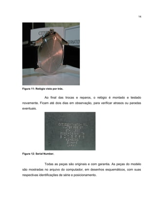 14

Figura 11: Relógio visto por trás.

Ao final das trocas e reparos, o relógio é montado e testado
novamente. Ficam até dois dias em observação, para verificar atrasos ou paradas
eventuais.

Figura 12: Serial Number.

Todas as peças são originais e com garantia. As peças do modelo
são mostradas no arquivo do computador, em desenhos esquemáticos, com suas
respectivas identificações de série e posicionamento.

 