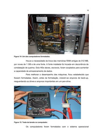 16

Figura 14: Um dos computadores formatados.

Houve a necessidade da troca das memórias RAM antigas de 512 MB,
por novas de 1 GB e de uma fonte. A fonte instalada foi trocada em decorrência de
constatação de queima. Dois HDs slaves, escravos, foram acoplados para aumentar
a capacidade de armazenamento de dados.
Para melhorar o desempenho das máquinas, ficou estabelecido que
fossem formatadas. Assim, antes da formatação, criaram-se arquivos de back-up,
resguardando os drives e arquivos importantes em um pen-drive.

Figura 15: Teste de tensão no computador.

Os computadores foram formatados com o sistema operacional

 