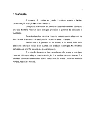18

5 CONCLUSÃO
A empresa não precisa ser grande, com vários setores e divisões
para conseguir alcançar êxito e ser referência.
Uma prova viva disso é a Comercial Arabela respeitada e conhecida
em todo território nacional pelos serviços prestados e garantia de satisfação e
qualidade.
Experiência única, colocar a prova os conhecimentos adquiridos em
sala de aula, e ao mesmo tempo aprender na prática novos conteúdos.
Sempre sob a supervisão do Sr. Alberto e Sr. André, com muita
paciência e atenção. Muitas dicas e jeitos para executar os serviços. Não medindo
esforços para a minha capacitação e aprendizagem.
A prestação de serviços é um produto que não acaba, enquanto as
pessoas utilizarem relógios haverá requisição dos serviços de manutenção. E a
empresa continuará contribuindo com a valorização da marca Citizen no mercado
mineiro, nacional e mundial.

 