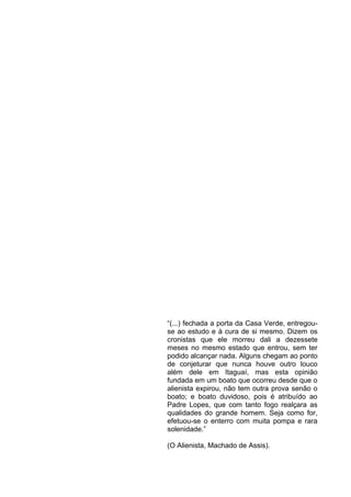 “(...) fechada a porta da Casa Verde, entregouse ao estudo e à cura de si mesmo. Dizem os
cronistas que ele morreu dali a dezessete
meses no mesmo estado que entrou, sem ter
podido alcançar nada. Alguns chegam ao ponto
de conjeturar que nunca houve outro louco
além dele em Itaguaí, mas esta opinião
fundada em um boato que ocorreu desde que o
alienista expirou, não tem outra prova senão o
boato; e boato duvidoso, pois é atribuído ao
Padre Lopes, que com tanto fogo realçara as
qualidades do grande homem. Seja como for,
efetuou-se o enterro com muita pompa e rara
solenidade.”
(O Alienista, Machado de Assis).

 