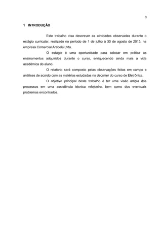3

1 INTRODUÇÃO
Este trabalho visa descrever as atividades observadas durante o
estágio curricular, realizado no período de 1 de julho à 30 de agosto de 2013, na
empresa Comercial Arabela Ltda.
O estágio é uma oportunidade para colocar em prática os
ensinamentos adquiridos durante o curso, enriquecendo ainda mais a vida
acadêmica do aluno.
O relatório será composto pelas observações feitas em campo e
análises de acordo com as matérias estudadas no decorrer do curso de Eletrônica.
O objetivo principal deste trabalho é ter uma visão ampla dos
processos em uma assistência técnica relojoeira, bem como dos eventuais
problemas encontrados.

 