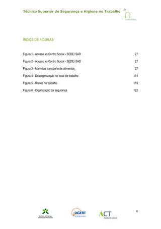 Técnico Superior de Segurança e Higiene no Trabalho
XI
ÍNDICE DE FIGURAS
Figura 1 - Acesso ao Centro Social - SEDE/ SAD 27
Figura 2 - Acesso ao Centro Social - SEDE/ SAD 27
Figura 3 - Marmitas transporte de alimentos 27
Figura 4 - Desorganização no local de trabalho 114
Figura 5 - Riscos no trabalho 115
Figura 6 - Organização da segurança 122
 