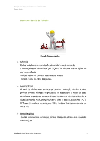 Técnico Superior de Segurança e Higiene no Trabalho (nível VI)
Susana Santos
Avaliação de Riscos de um Centro Social (IPSS) 115
Riscos nos Locais de Trabalho
Figura 5 - Riscos no trabalho
o Iluminação
Realizar periodicamente a manutenção adequada às fontes de iluminação:
- Substituição regular das lâmpadas (em função do seu tempo de vida útil, a partir do
qual perdem eficácia);
- Limpeza regular das luminárias e balaústres de proteção;
- Limpeza regular dos vidros (das janelas).
o Ambiente térmico
Os locais de trabalho devem ter meios que permitam a renovação natural do ar, sem
provocar correntes incómodas ou prejudiciais aos trabalhadores e manter as boas
condições de temperatura e humidade de modo a proporcionar bem-estar e defender a
saúde dos mesmos. Assim, a temperatura deve, dentro do possível, oscilar entre 18ºC e
22ºC podendo em alguns casos atingir os 25ºC. A humidade do ar deve oscilar entre os
50% e 70%.
o Incêndio/ Explosão
- Realizar periodicamente exercícios de treino de utilização de extintores e de evacuação
das instalações;
 
