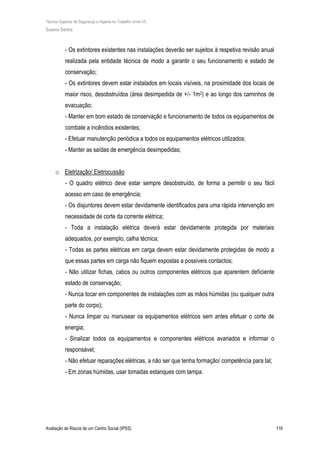 Técnico Superior de Segurança e Higiene no Trabalho (nível VI)
Susana Santos
Avaliação de Riscos de um Centro Social (IPSS) 116
- Os extintores existentes nas instalações deverão ser sujeitos à respetiva revisão anual
realizada pela entidade técnica de modo a garantir o seu funcionamento e estado de
conservação;
- Os extintores devem estar instalados em locais visíveis, na proximidade dos locais de
maior risco, desobstruídos (área desimpedida de +/- 1m2) e ao longo dos caminhos de
evacuação;
- Manter em bom estado de conservação e funcionamento de todos os equipamentos de
combate a incêndios existentes;
- Efetuar manutenção periódica a todos os equipamentos elétricos utilizados;
- Manter as saídas de emergência desimpedidas;
o Eletrização/ Eletrocussão
- O quadro elétrico deve estar sempre desobstruído, de forma a permitir o seu fácil
acesso em caso de emergência;
- Os disjuntores devem estar devidamente identificados para uma rápida intervenção em
necessidade de corte da corrente elétrica;
- Toda a instalação elétrica deverá estar devidamente protegida por materiais
adequados, por exemplo, calha técnica;
- Todas as partes elétricas em carga devem estar devidamente protegidas de modo a
que essas partes em carga não fiquem expostas a possíveis contactos;
- Não utilizar fichas, cabos ou outros componentes elétricos que aparentem deficiente
estado de conservação;
- Nunca tocar em componentes de instalações com as mãos húmidas (ou qualquer outra
parte do corpo);
- Nunca limpar ou manusear os equipamentos elétricos sem antes efetuar o corte de
energia;
- Sinalizar todos os equipamentos e componentes elétricos avariados e informar o
responsável;
- Não efetuar reparações elétricas, a não ser que tenha formação/ competência para tal;
- Em zonas húmidas, usar tomadas estanques com tampa.
 