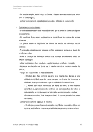 Técnico Superior de Segurança e Higiene no Trabalho (nível VI)
Susana Santos
Avaliação de Riscos de um Centro Social (IPSS) 118
- Em escadas simples, evitar traspor os últimos 3 degraus e em escadas duplas, evitar
subir ao último degrau;
- Verificar periodicamente o estado de conservação e utilização do equipamento;
o Equipamentos dotados de visor
– O posto de trabalho deve estar instalado de forma que as fontes de luz não provoquem
encadeamento;
- Os monitores devem estar posicionados na perpendicular em relação às janelas
existentes;
- As janelas devem ter dispositivos de controlo de entrada de iluminação natural
(estores);
- A iluminação artificial deve ser colocada em filas paralelas às janelas e ao ângulo de
incidência do olhar;
- Evitar a utilização de iluminação artificial que provoque encadeamento direto ou
refletido e cintilação;
- Utilizar cadeiras com altura regulável e espaldar ajustável em altura e inclinação;
- Organizar as atividades de forma que o trabalho permita a mudança regular de
posição;
- Posição dos equipamentos na mesa de trabalho:
- O teclado deve ficar em frente ao corpo e no mesmo plano do rato, a uma
distância confortável para não causar cansaço nos braços, de forma que o
antebraço fique apoiado na mesa e que os punhos não fiquem dobrados;
- O monitor deve estar posicionado em frente ao corpo, a uma distância
confortável de, aproximadamente, um braço e à altura dos olhos. Os brilhos e
reflexos de luz no monitor devem ser eliminados sem comprometer a postura;
- Em trabalho contínuo, fazer uma pausa de +/- 10 minutos por cada duas horas
de trabalho;
- Verificar periodicamente a postura de trabalho;
- Os pés devem estar totalmente apoiados no chão (se necessário, utilizar um
apoio de pés) de forma a manter a parte inferior das pernas apoiada na cadeira;
 